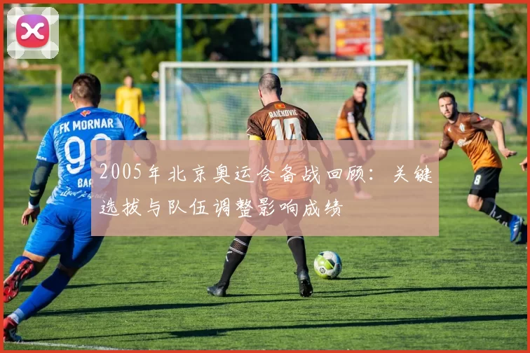 2005年北京奥运会备战回顾：关键选拔与队伍调整影响成绩