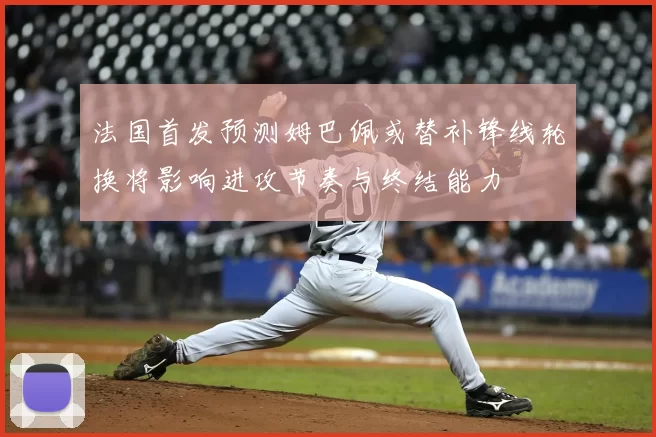 法国首发预测姆巴佩或替补锋线轮换将影响进攻节奏与终结能力