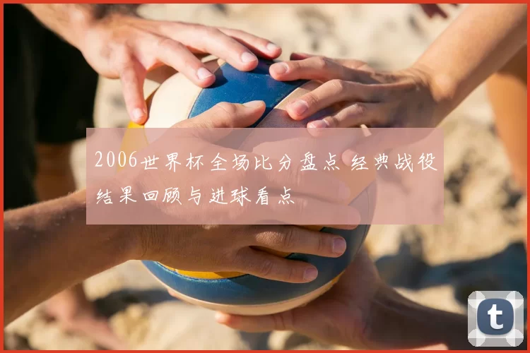 2006世界杯全场比分盘点 经典战役结果回顾与进球看点