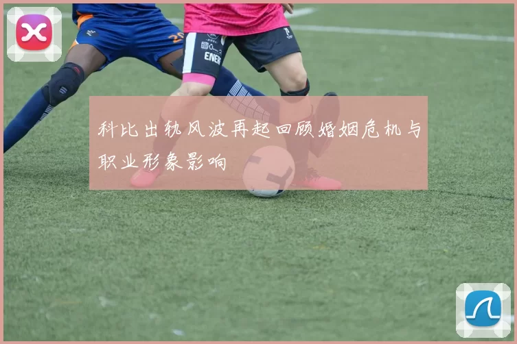 科比出轨风波再起回顾婚姻危机与职业形象影响