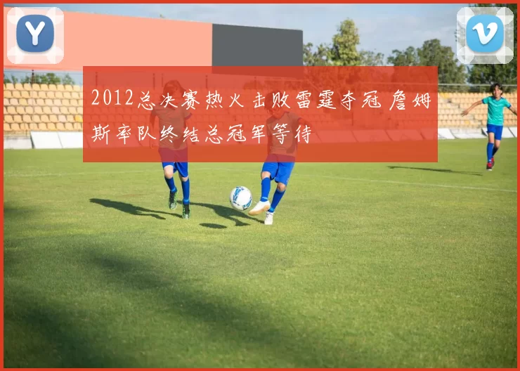 2012总决赛热火击败雷霆夺冠 詹姆斯率队终结总冠军等待