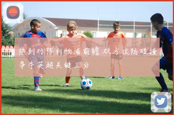 热刺对阵利物浦前瞻 双方攻防碰撞争夺英超关键三分