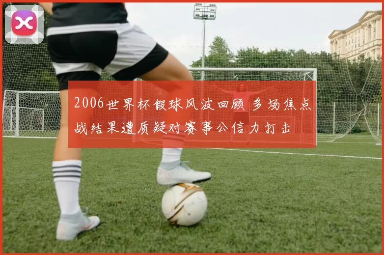 2006世界杯假球风波回顾 多场焦点战结果遭质疑对赛事公信力打击
