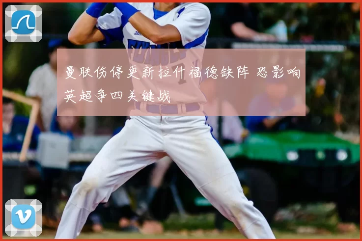 曼联伤停更新拉什福德缺阵 恐影响英超争四关键战