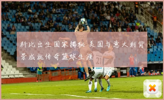科比出生国家揭秘 美国与意大利背景成就传奇篮球生涯
