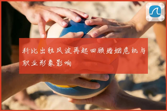 科比出轨风波再起回顾婚姻危机与职业形象影响