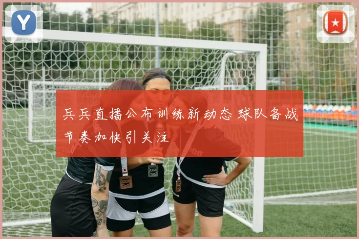 兵兵直播公布训练新动态 球队备战节奏加快引关注