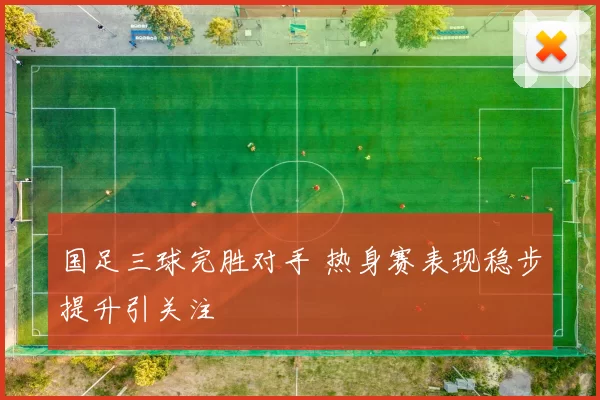 国足三球完胜对手 热身赛表现稳步提升引关注