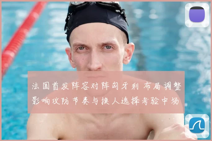 法国首发阵容对阵匈牙利 布局调整影响攻防节奏与换人选择考验中场厚度