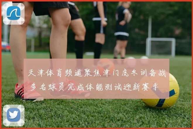天津体育频道聚焦津门虎冬训备战 多名球员完成体能测试迎新赛季