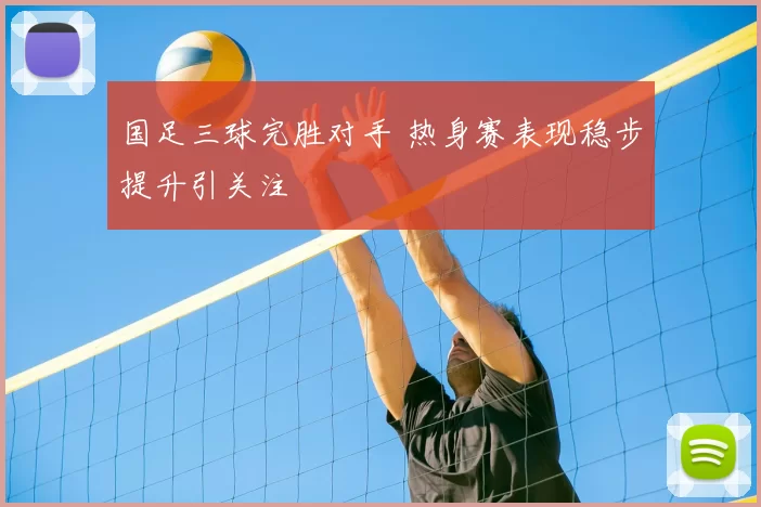 国足三球完胜对手 热身赛表现稳步提升引关注