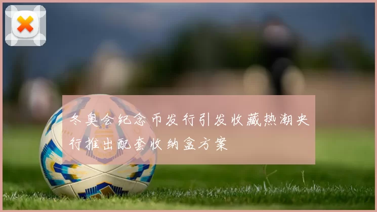冬奥会纪念币发行引发收藏热潮央行推出配套收纳盒方案