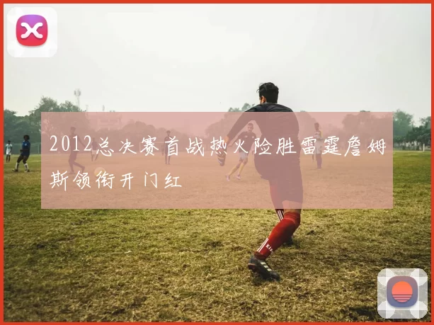 2012总决赛首战热火险胜雷霆詹姆斯领衔开门红