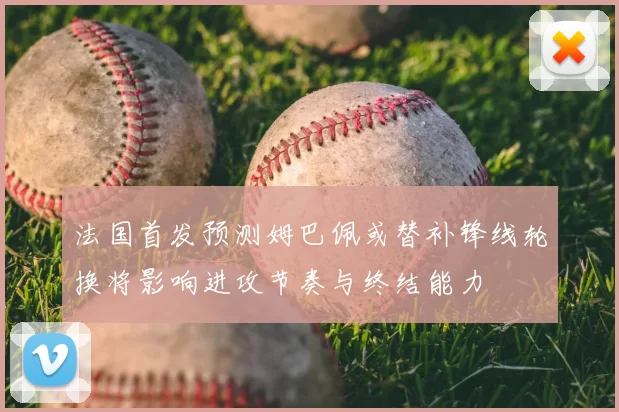 法国首发预测姆巴佩或替补锋线轮换将影响进攻节奏与终结能力