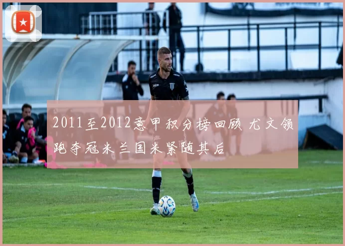 2011至2012意甲积分榜回顾 尤文领跑夺冠米兰国米紧随其后