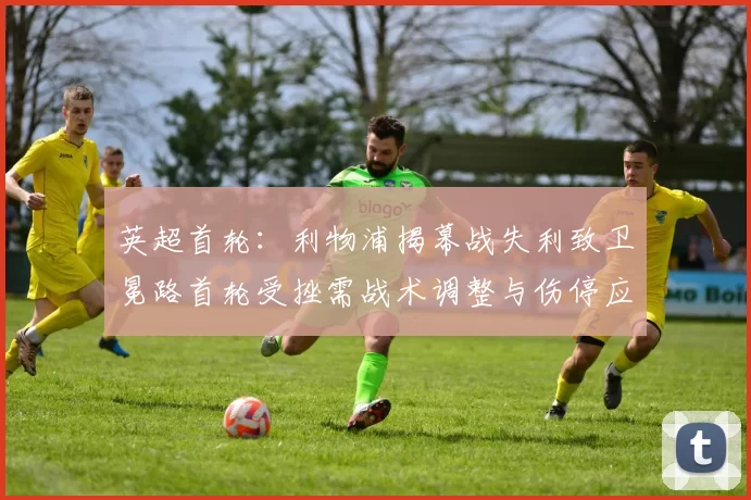 英超首轮:利物浦揭幕战失利致卫冕路首轮受挫需战术调整与伤停应对