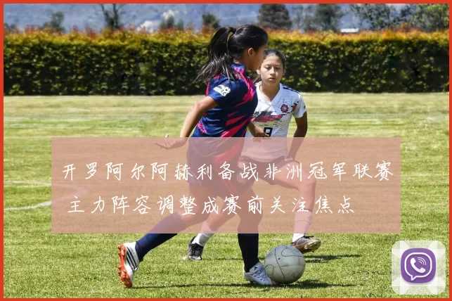 开罗阿尔阿赫利备战非洲冠军联赛 主力阵容调整成赛前关注焦点