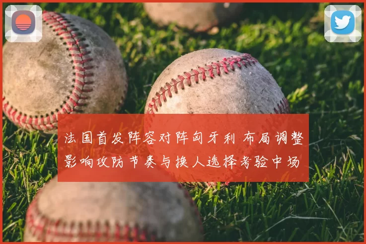法国首发阵容对阵匈牙利 布局调整影响攻防节奏与换人选择考验中场厚度