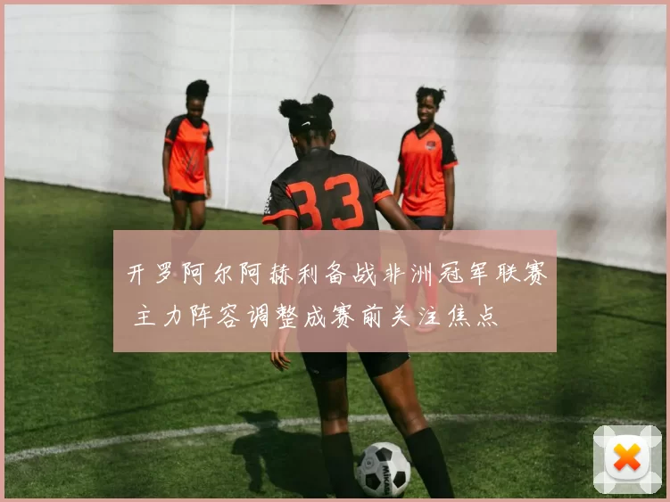 开罗阿尔阿赫利备战非洲冠军联赛 主力阵容调整成赛前关注焦点