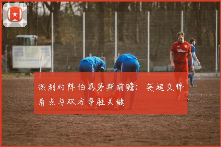 热刺对阵伯恩茅斯前瞻：英超交锋看点与双方争胜关键