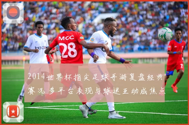 2014世界杯指尖足球手游复盘经典赛况 多平台表现与球迷互动成焦点