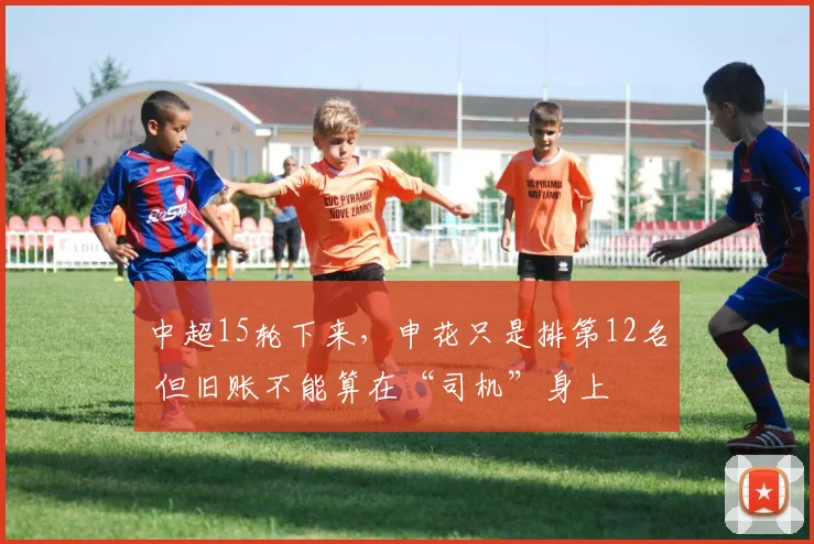 中超15轮下来,申花只是排第12名 但旧账不能算在“司机”身上