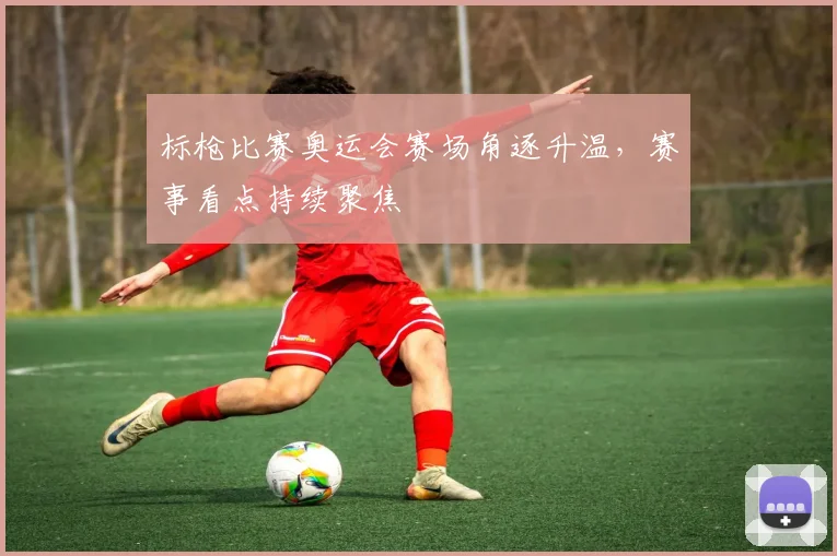 标枪比赛奥运会赛场角逐升温,赛事看点持续聚焦