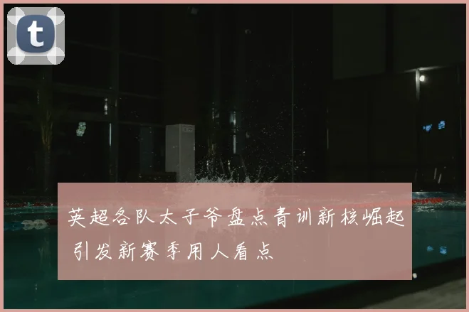 英超各队太子爷盘点青训新核崛起 引发新赛季用人看点
